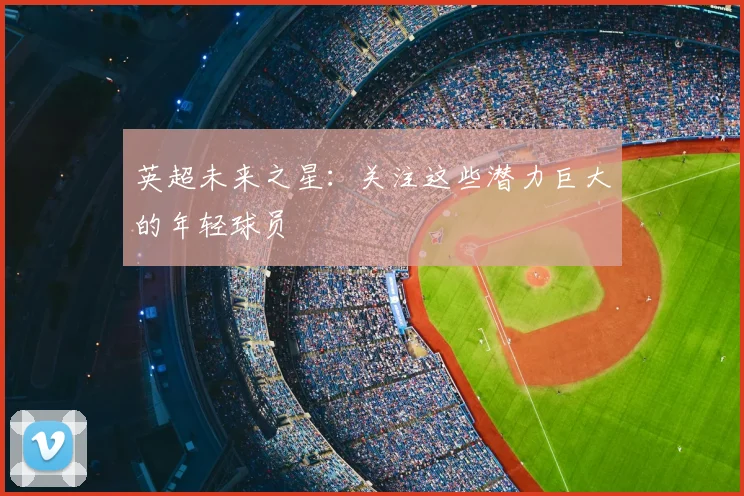 英超未来之星：关注这些潜力巨大的年轻球员