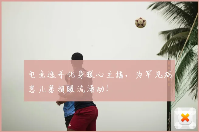 电竞选手化身暖心主播，为罕见病患儿募捐暖流涌动！