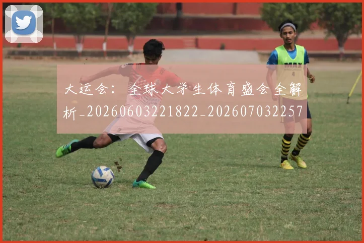 大运会：全球大学生体育盛会全解析_20260603221822_20260703225716