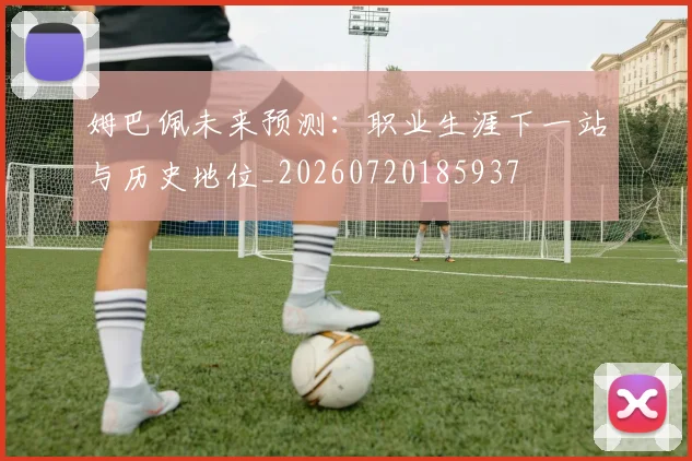 姆巴佩未来预测：职业生涯下一站与历史地位_20260720185937