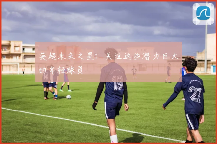 英超未来之星：关注这些潜力巨大的年轻球员
