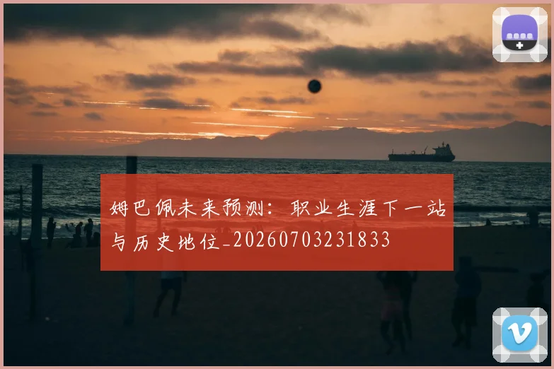 姆巴佩未来预测：职业生涯下一站与历史地位_20260703231833