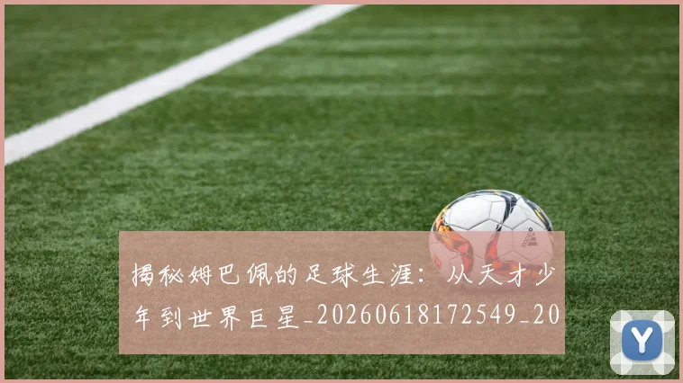 揭秘姆巴佩的足球生涯：从天才少年到世界巨星_20260618172549_20260707015809