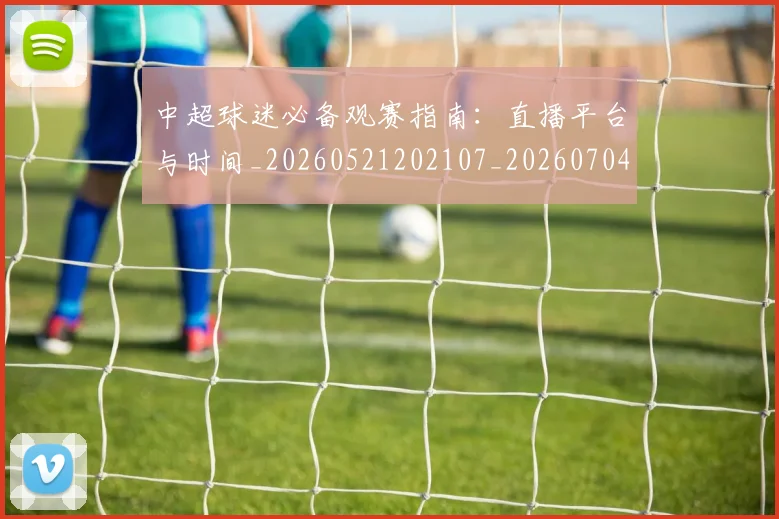 中超球迷必备观赛指南：直播平台与时间_20260521202107_20260704164009_20260716190407