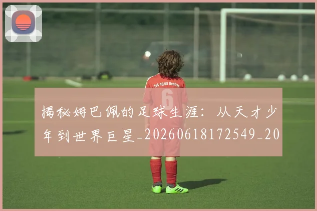 揭秘姆巴佩的足球生涯：从天才少年到世界巨星_20260618172549_20260707015809_20260723184151