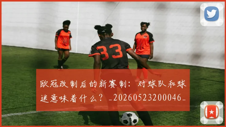 欧冠改制后的新赛制:对球队和球迷意味着什么?_20260523200046_20260707151107